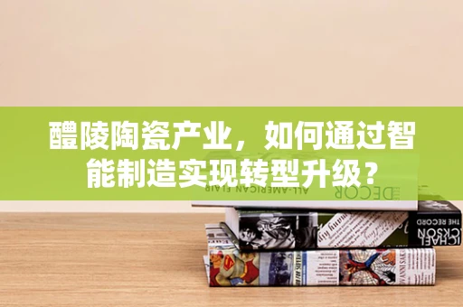 醴陵陶瓷产业，如何通过智能制造实现转型升级？