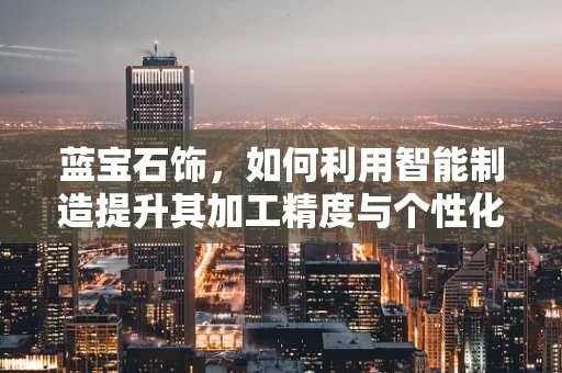 蓝宝石饰，如何利用智能制造提升其加工精度与个性化定制？