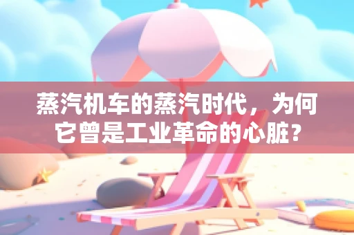 蒸汽机车的蒸汽时代，为何它曾是工业革命的心脏？