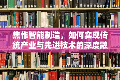 焦作智能制造，如何实现传统产业与先进技术的深度融合？