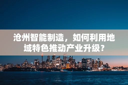 沧州智能制造，如何利用地域特色推动产业升级？