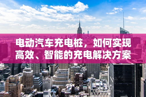 电动汽车充电桩，如何实现高效、智能的充电解决方案？