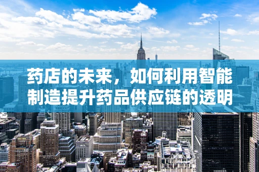 药店的未来，如何利用智能制造提升药品供应链的透明度？