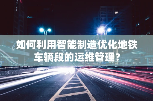 如何利用智能制造优化地铁车辆段的运维管理？