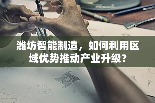 潍坊智能制造，如何利用区域优势推动产业升级？