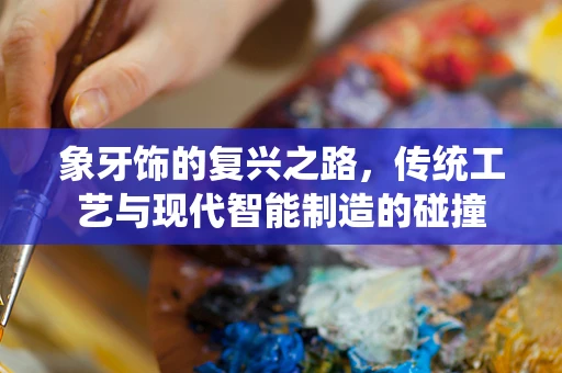象牙饰的复兴之路，传统工艺与现代智能制造的碰撞