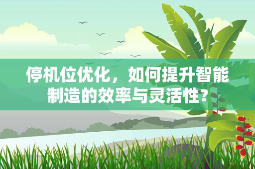 停机位优化，如何提升智能制造的效率与灵活性？