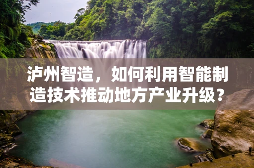 泸州智造，如何利用智能制造技术推动地方产业升级？