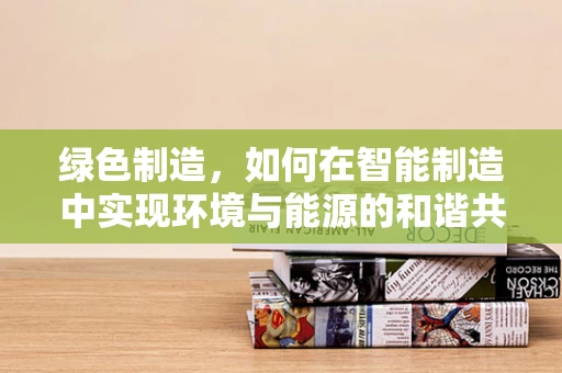 绿色制造，如何在智能制造中实现环境与能源的和谐共生？