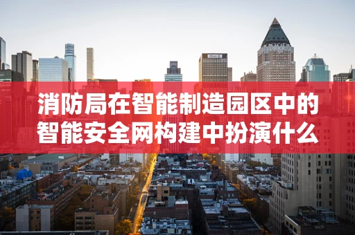 消防局在智能制造园区中的智能安全网构建中扮演什么角色？