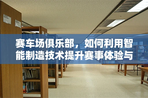 赛车场俱乐部，如何利用智能制造技术提升赛事体验与运营效率？
