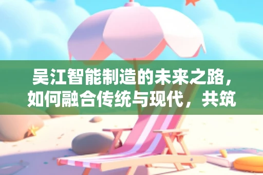 吴江智能制造的未来之路，如何融合传统与现代，共筑智慧工厂？