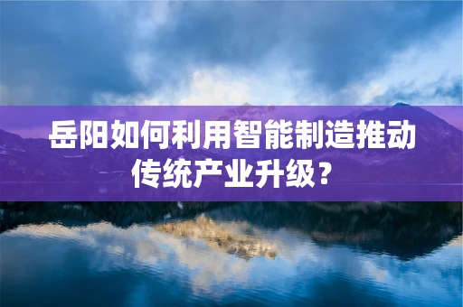 岳阳如何利用智能制造推动传统产业升级？