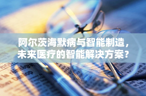 阿尔茨海默病与智能制造，未来医疗的智能解决方案？