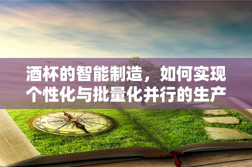 酒杯的智能制造，如何实现个性化与批量化并行的生产奇迹？