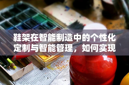 鞋架在智能制造中的个性化定制与智能管理，如何实现？