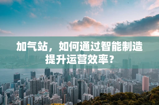 加气站，如何通过智能制造提升运营效率？