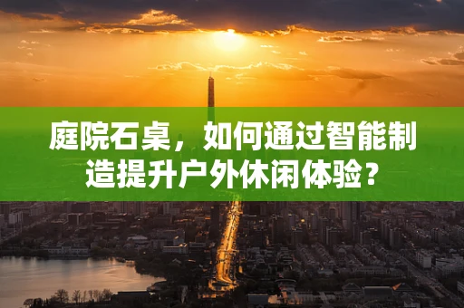 庭院石桌，如何通过智能制造提升户外休闲体验？