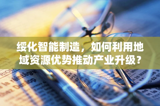 绥化智能制造，如何利用地域资源优势推动产业升级？