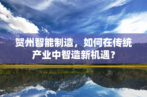 贺州智能制造，如何在传统产业中智造新机遇？