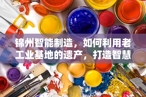锦州智能制造，如何利用老工业基地的遗产，打造智慧化新篇章？
