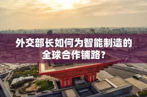 外交部长如何为智能制造的全球合作铺路？