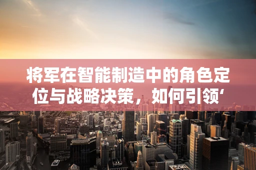将军在智能制造中的角色定位与战略决策，如何引领‘智’造未来？