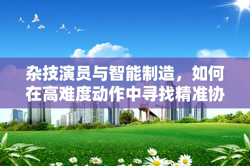 杂技演员与智能制造，如何在高难度动作中寻找精准协作的灵感？