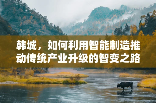 韩城，如何利用智能制造推动传统产业升级的智变之路？