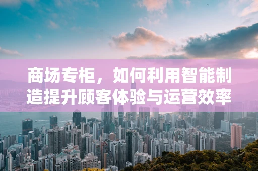 商场专柜，如何利用智能制造提升顾客体验与运营效率？
