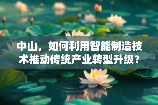 中山，如何利用智能制造技术推动传统产业转型升级？