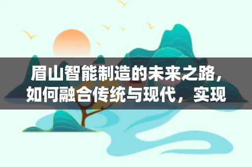 眉山智能制造的未来之路，如何融合传统与现代，实现产业升级？