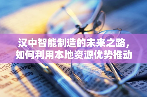 汉中智能制造的未来之路，如何利用本地资源优势推动产业升级？