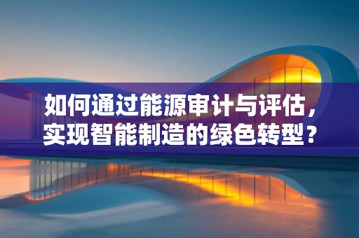 如何通过能源审计与评估，实现智能制造的绿色转型？