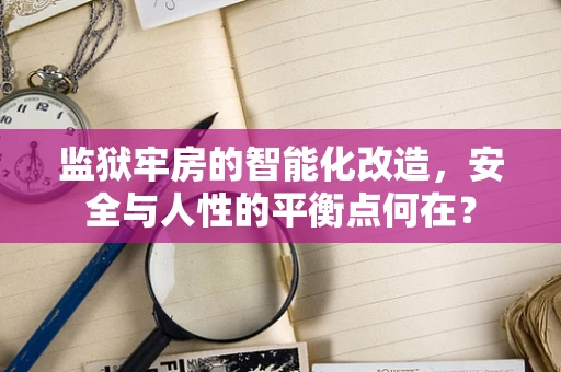 监狱牢房的智能化改造，安全与人性的平衡点何在？