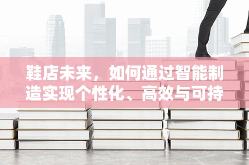 鞋店未来，如何通过智能制造实现个性化、高效与可持续的零售体验？