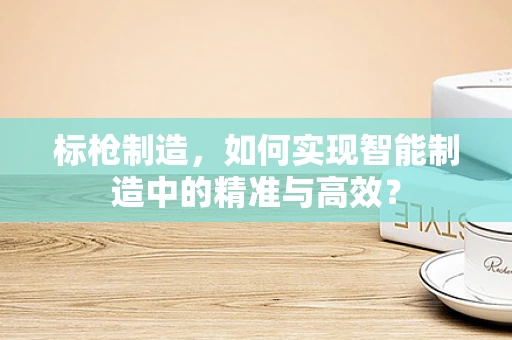 标枪制造，如何实现智能制造中的精准与高效？