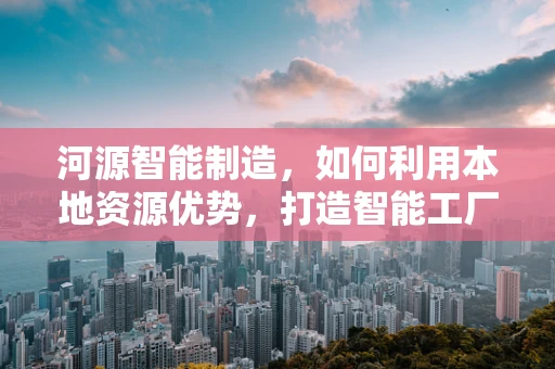 河源智能制造，如何利用本地资源优势，打造智能工厂的绿色未来？