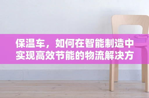 保温车，如何在智能制造中实现高效节能的物流解决方案？