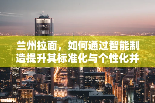 兰州拉面，如何通过智能制造提升其标准化与个性化并存的制作工艺？