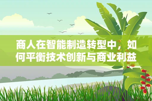 商人在智能制造转型中，如何平衡技术创新与商业利益？