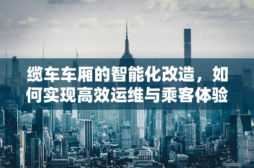 缆车车厢的智能化改造，如何实现高效运维与乘客体验的双重提升？