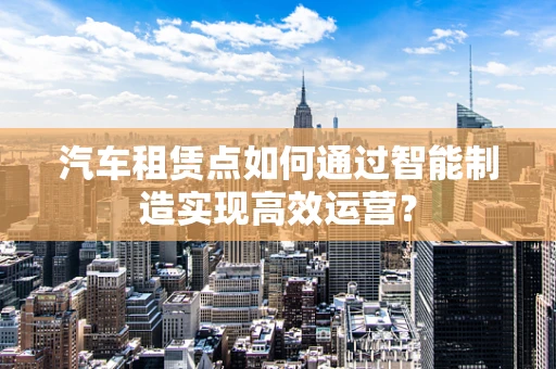 汽车租赁点如何通过智能制造实现高效运营？