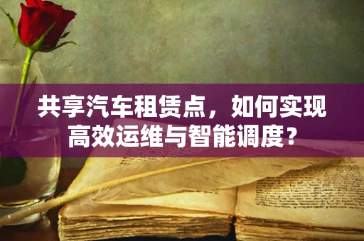 共享汽车租赁点，如何实现高效运维与智能调度？