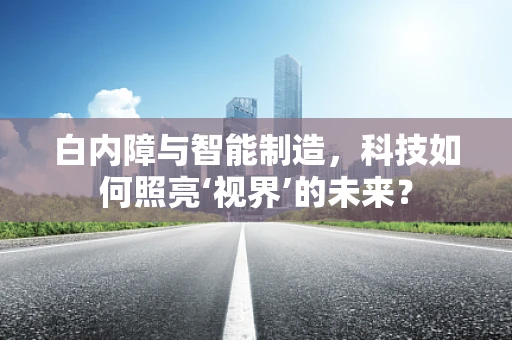 白内障与智能制造，科技如何照亮‘视界’的未来？