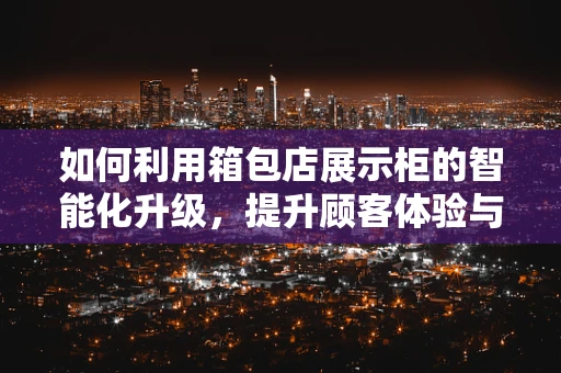 如何利用箱包店展示柜的智能化升级，提升顾客体验与销售效率？