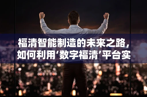 福清智能制造的未来之路，如何利用‘数字福清’平台实现产业升级？