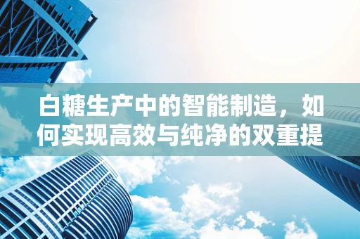 白糖生产中的智能制造，如何实现高效与纯净的双重提升？