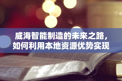 威海智能制造的未来之路，如何利用本地资源优势实现产业升级？