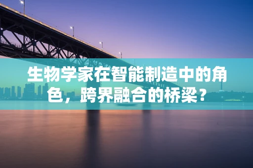 生物学家在智能制造中的角色，跨界融合的桥梁？